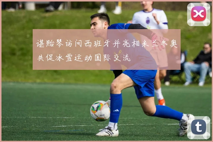 谌贻琴访问西班牙并亮相米兰冬奥共促冰雪运动国际交流