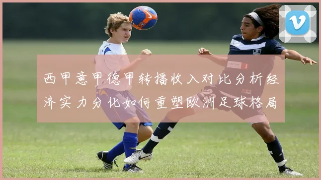 西甲意甲德甲转播收入对比分析经济实力分化如何重塑欧洲足球格局