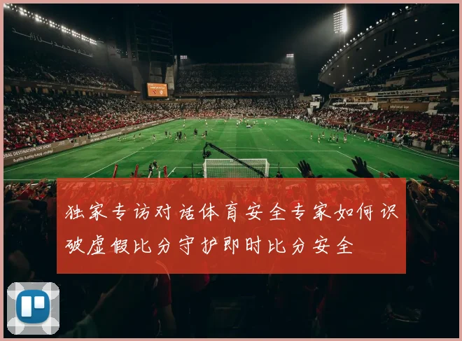独家专访对话体育安全专家如何识破虚假比分守护即时比分安全